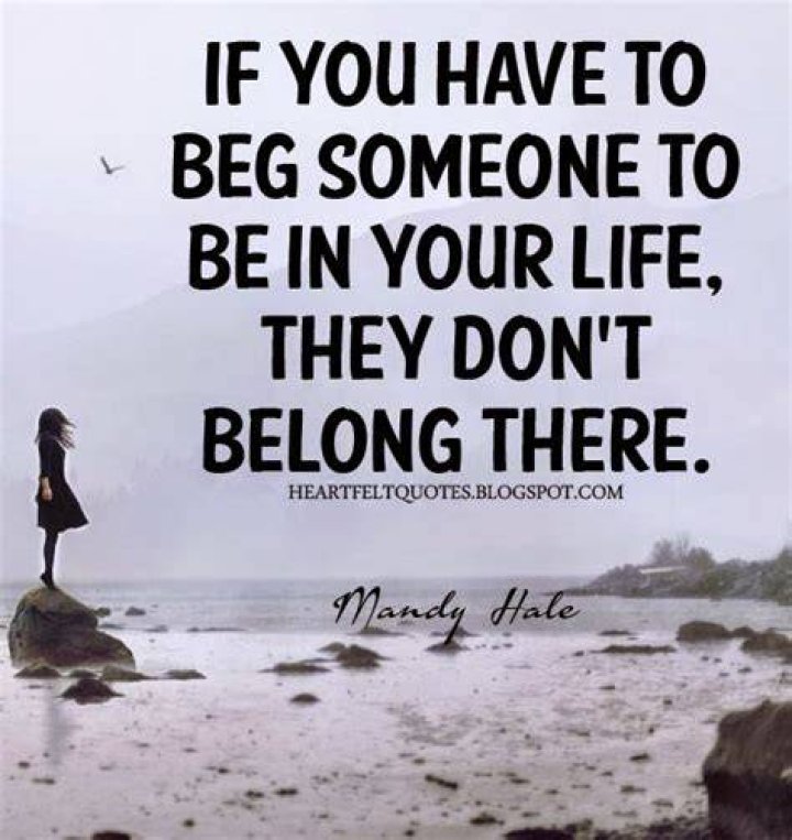 If you have to beg someone to be in your life, they don't belong there